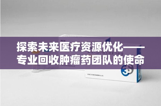 台州探索未来医疗资源优化——专业回收肿瘤药团队的使命与挑战
