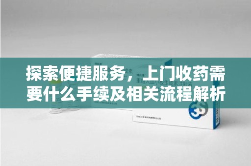 台州探索便捷服务，上门收药需要什么手续及相关流程解析