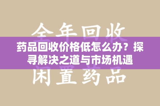 台州药品回收价格低怎么办？探寻解决之道与市场机遇