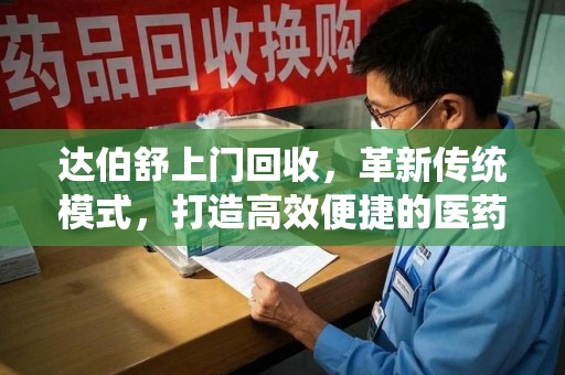 台州达伯舒上门回收，革新传统模式，打造高效便捷的医药循环体系