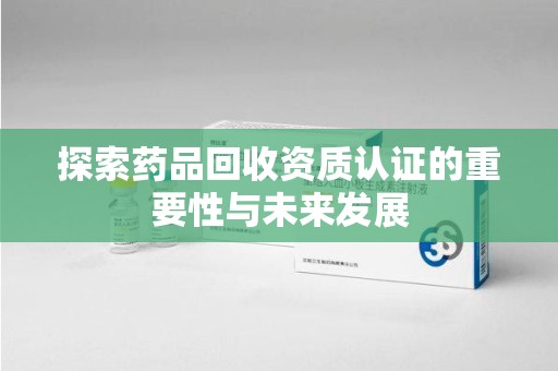 台州探索药品回收资质认证的重要性与未来发展