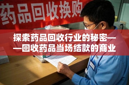 台州探索药品回收行业的秘密——回收药品当场结款的商业逻辑与社会价值