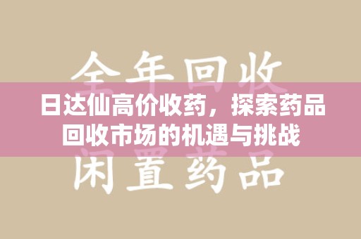 台州日达仙高价收药，探索药品回收市场的机遇与挑战