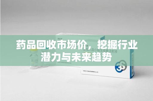 台州药品回收市场价，挖掘行业潜力与未来趋势