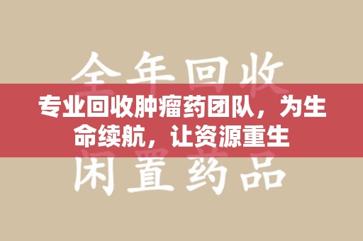 台州专业回收肿瘤药团队，为生命续航，让资源重生