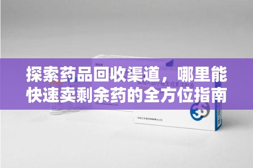 台州探索药品回收渠道，哪里能快速卖剩余药的全方位指南