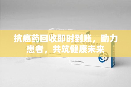 台州抗癌药回收即时到账，助力患者，共筑健康未来