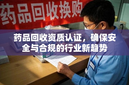 台州药品回收资质认证，确保安全与合规的行业新趋势