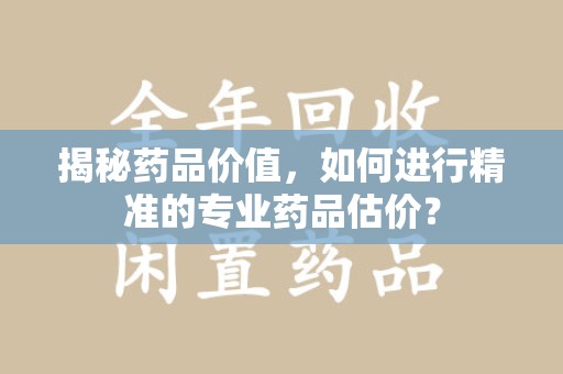 台州揭秘药品价值，如何进行精准的专业药品估价？
